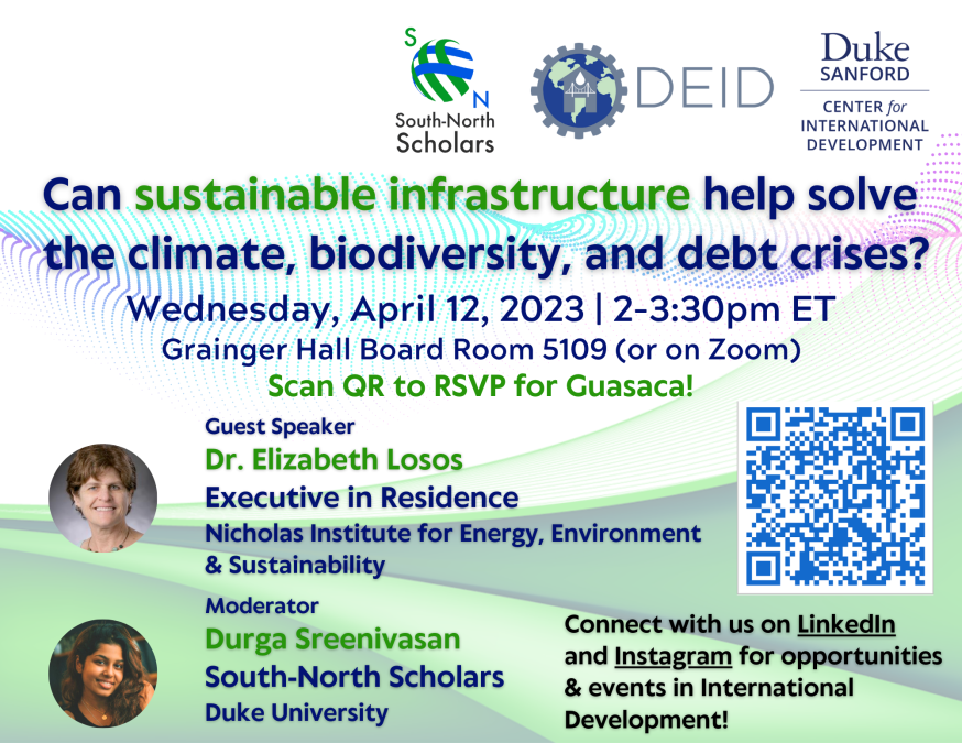 Text: Can sustainable infrastructure help solve the climate, biodiversity, and debt crises? Wednesday, April 12, 2023 | 2-3:30 p.m. ET. Grainger Hall Board Room 5109 (or on Zoom). Scan QR to RSVP for Guasaca! Guest speaker: Dr. Elizabeth Losos, Executive in Residence, Nicholas Institute for Energy, Environment & Sustainability. Moderator: Durga Sreenivasan, South-North Scholars, Duke University. Connect with us on LinkedIn and Instagram for opportunities & events in International Development." Logos for Sou