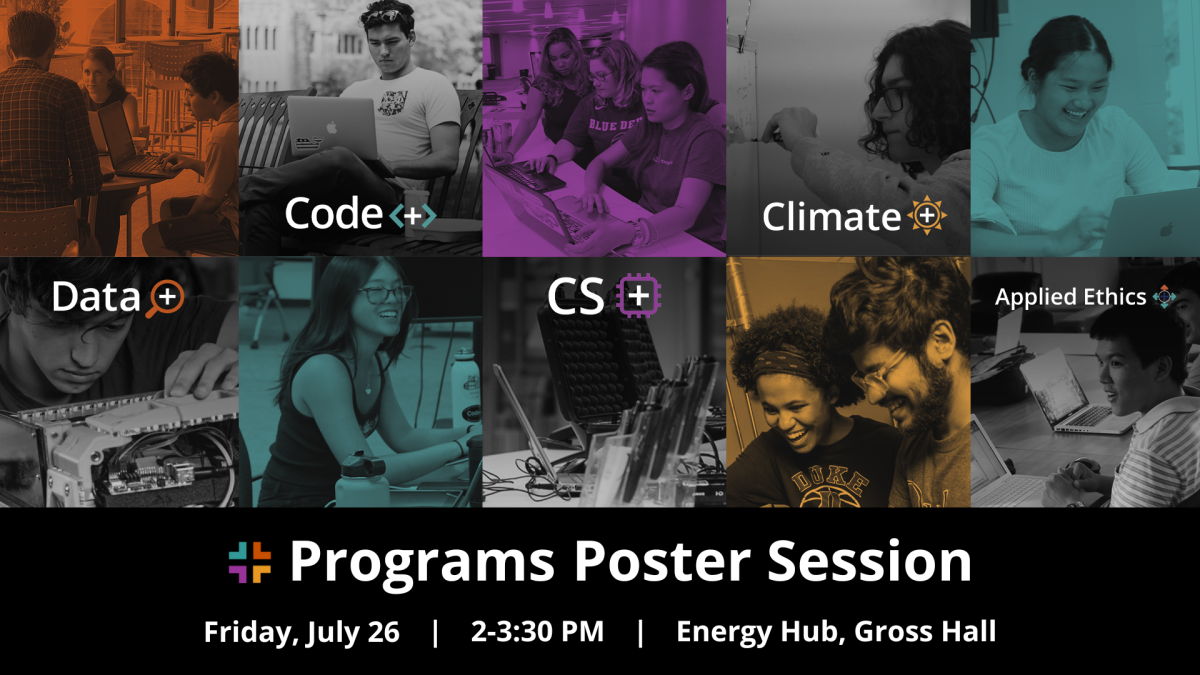 Two by five grid of de-saturated images of students working on projects at Duke. Text: "Data+, Code+, CS+, Climate+, Applied Ethics+. Plus Programs Poster Session. Friday, July 26, 2-3:30 PM, Energy Hub, Gross Hall."